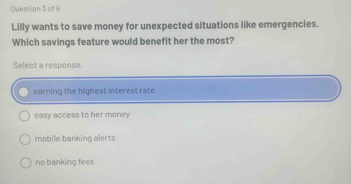 question 3 of 6 lilly wants to save money for unexpected situations like emergencies. which savings feature would benefit her the most? select a response. earning the highest interest rate easy access to her money mobile banking alerts no banking fees