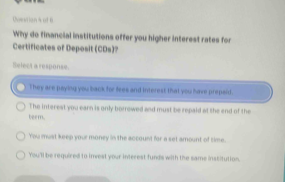 question 4 of 6\nwhy do financial institutions offer you higher interest rates for certificates of deposit (cds)?\nselect a response.\nthey are paying you back for fees and interest that you have prepaid.\nthe interest you earn is only borrowed and must be repaid at the end of the term.\nyou must keep your money in the account for a set amount of time.\nyoull be required to invest your interest funds with the same institution.