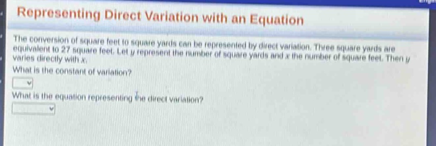 representing direct variation with an equation\nthe conversion of square feet to square yards can be represented by direct variation. three square yards are equivalent to 27 square feet. let y represent the number of square yards and x the number of square feet. then y varies directly with x.\nwhat is the constant of variation?\nwhat is the equation representing the direct variation?