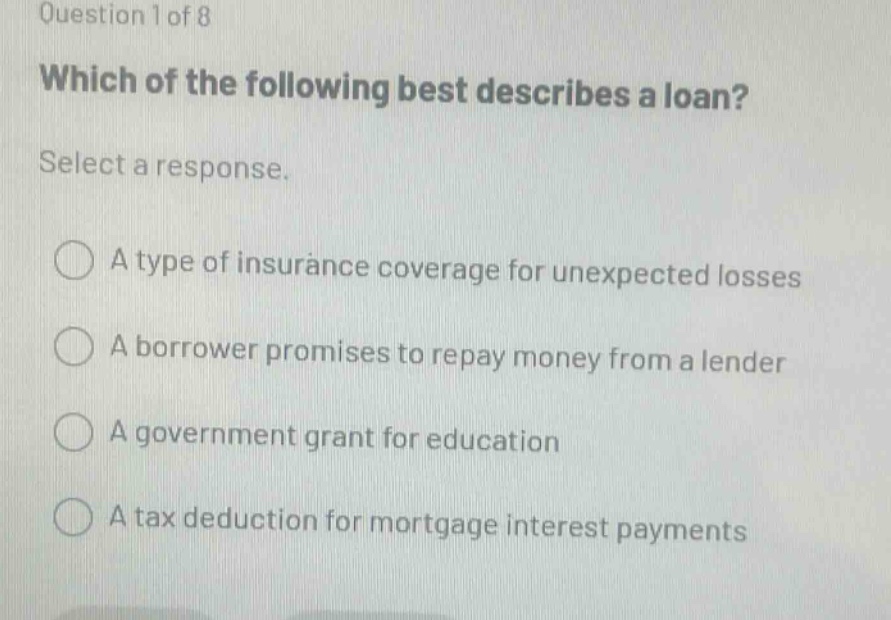 question 1 of 8 which of the following best describes a loan? select a response. a type of insurance coverage for unexpected losses a borrower promises to repay money from a lender a government grant for education a tax deduction for mortgage interest payments