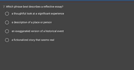 7. which phrase best describes a reflective essay?\n a thoughtful look at a significant experience\n a description of a place or person\n an exaggerated version of a historical event\n a fictionalized story that seems real