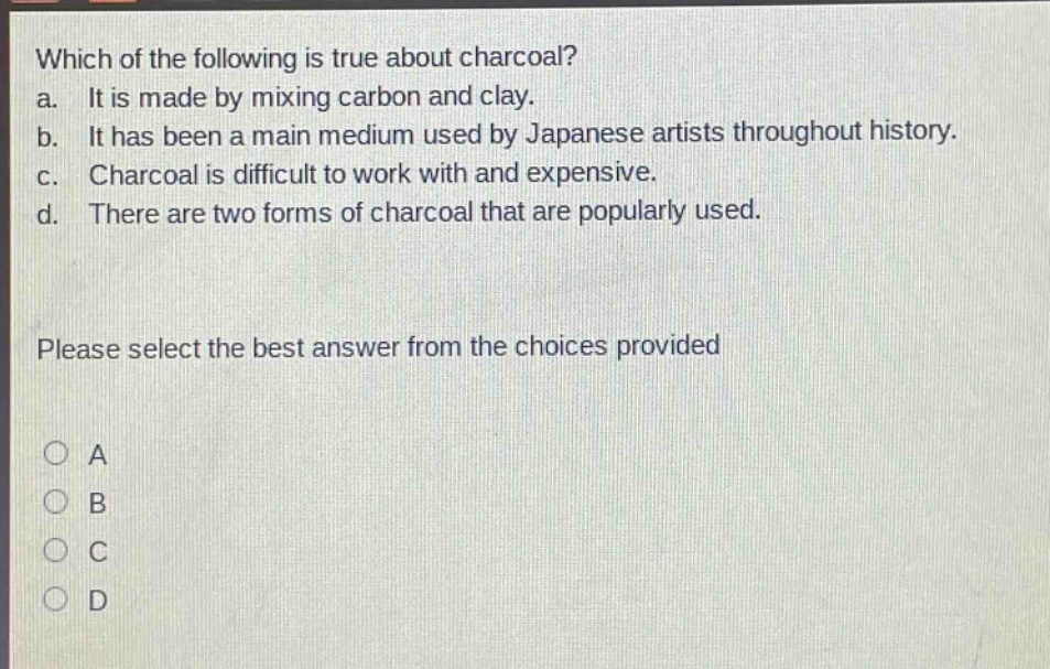 which of the following is true about charcoal? a. it is made by mixing carbon and clay. b. it has been a main medium used by japanese artists throughout history. c. charcoal is difficult to work with and expensive. d. there are two forms of charcoal that are popularly used. please select the best answer from the choices provided a b c d