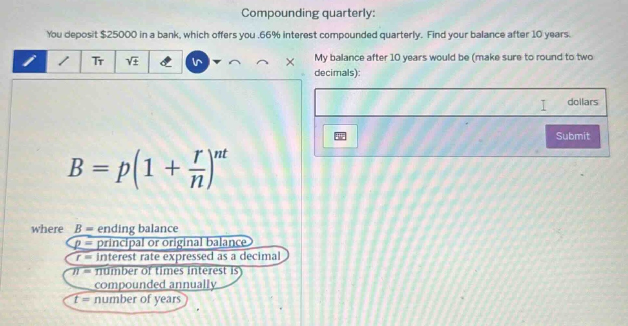compounding quarterly: you deposit $25000 in a bank, which offers you .66% interest compounded quarterly. find your balance after 10 years. my balance after 10 years would be (make sure to round to two decimals): dollars b = p(1 + r/n)^nt where b = ending balance p = principal or original balance r = interest rate expressed as a decimal n = number of times interest is compounded annually t = number of years
