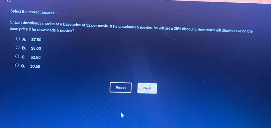 select the correct answer. shawn downloads movies at a base price of $2 per movie. if he downloads 5 movies, he will get a 25% discount. how much will shawn save on the base price if he downloads 5 movies? a. $7.50 b. $5.00 c. $2.50 d. $0.50