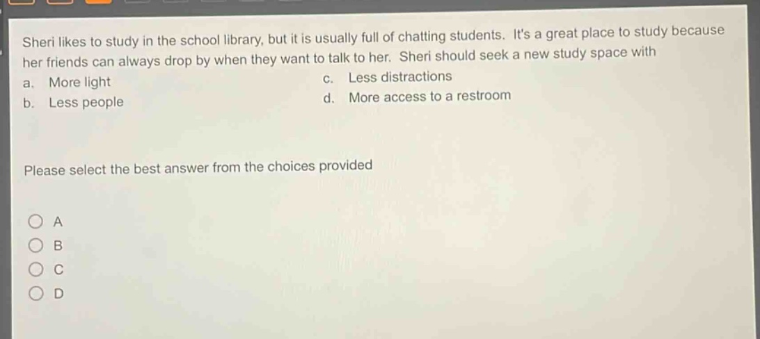 sheri likes to study in the school library, but it is usually full of chatting students. its a great place to study because her friends can always drop by when they want to talk to her. sheri should seek a new study space with a. more light c. less distractions b. less people d. more access to a restroom please select the best answer from the choices provided