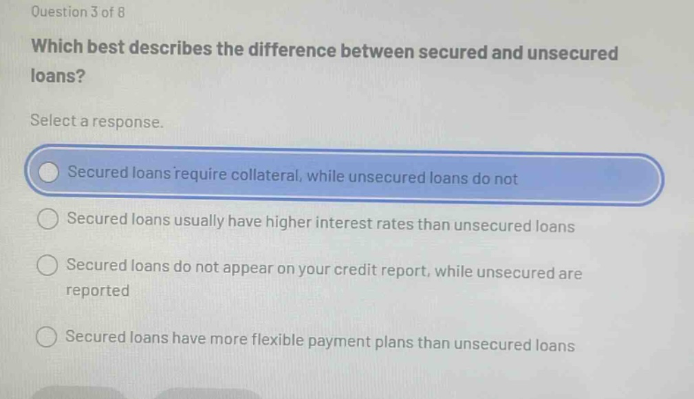 question 3 of 8 which best describes the difference between secured and unsecured loans? select a response. secured loans require collateral, while unsecured loans do not secured loans usually have higher interest rates than unsecured loans secured loans do not appear on your credit report, while unsecured are reported secured loans have more flexible payment plans than unsecured loans