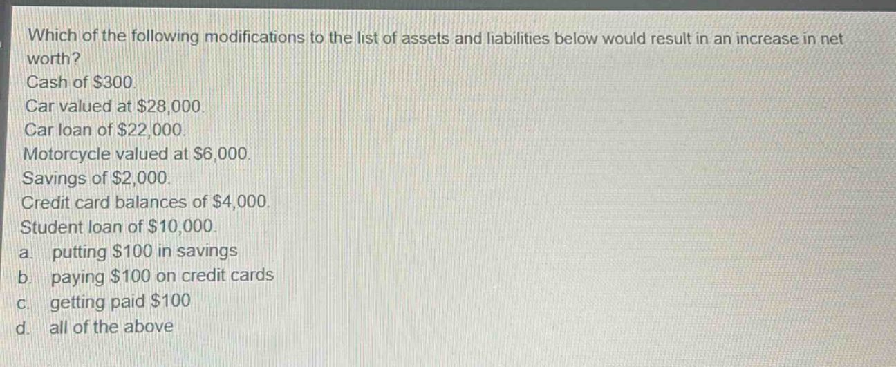 which of the following modifications to the list of assets and liabilities below would result in an increase in net worth? cash of $300. car valued at $28,000. car loan of $22,000. motorcycle valued at $6,000. savings of $2,000. credit card balances of $4,000. student loan of $10,000. a. putting $100 in savings b. paying $100 on credit cards c. getting paid $100 d. all of the above