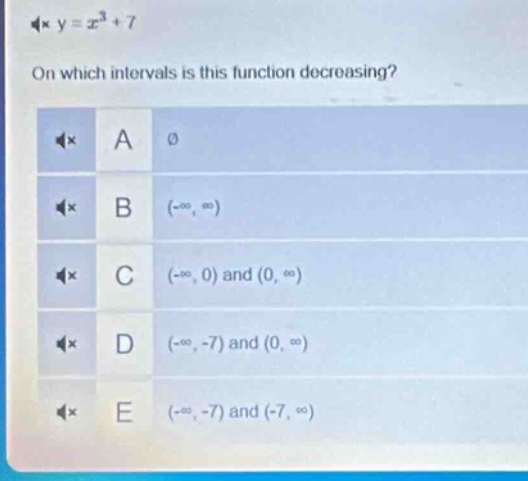 y = x³ + 7\non which intervals is this function decreasing?\na ∅\nb (-∞, ∞)\nc (-∞, 0) and (0, ∞)\nd (-∞, -7) and (0, ∞)\ne (-∞, -7) and (-7, ∞)