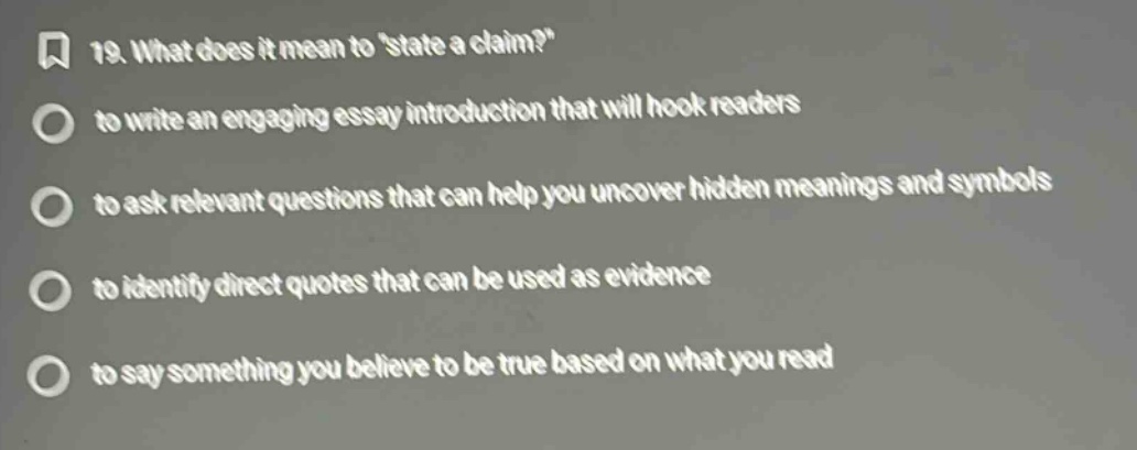 19. what does it mean tostate a claim? to write an engaging essay introduction that will hook readers to ask relevant questions that can help you uncover hidden meanings and symbols to identify direct quotes that can be used as evidence to say something you believe to be true based on what you read