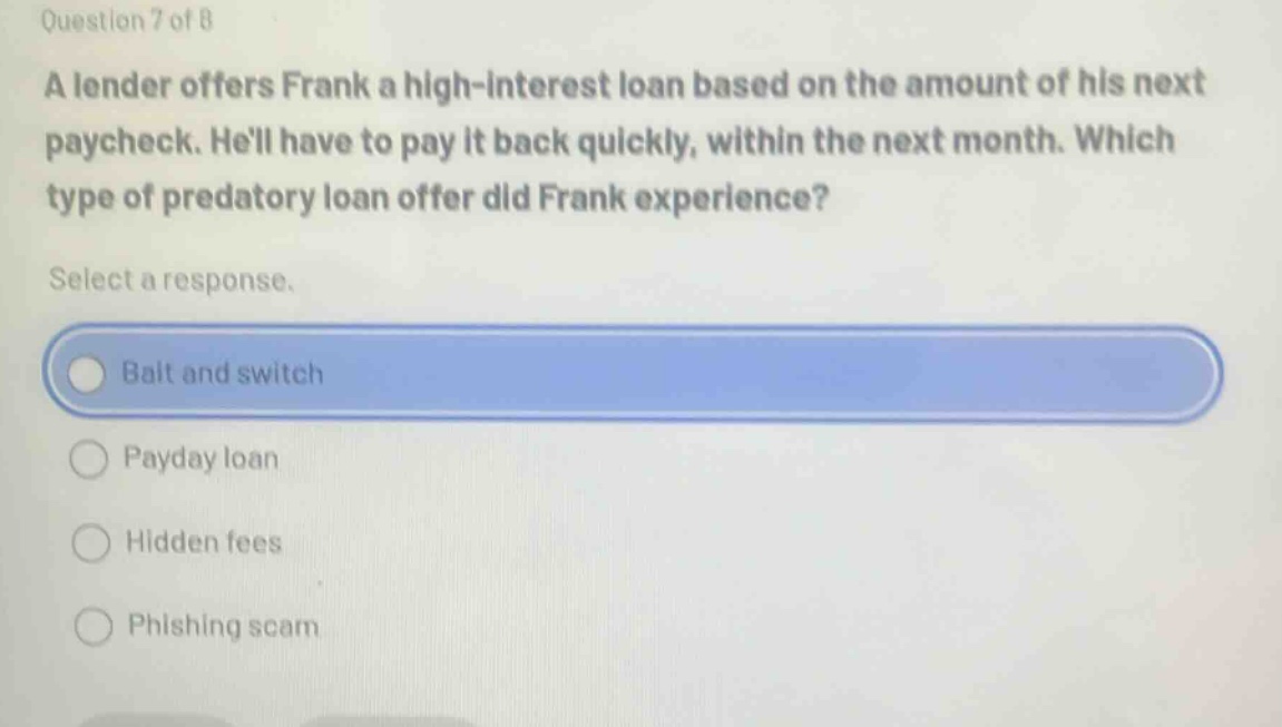 question 7 of 8 a lender offers frank a high - interest loan based on the amount of his next paycheck. hell have to pay it back quickly, within the next month. which type of predatory loan offer did frank experience? select a response. bait and switch payday loan hidden fees phishing scam