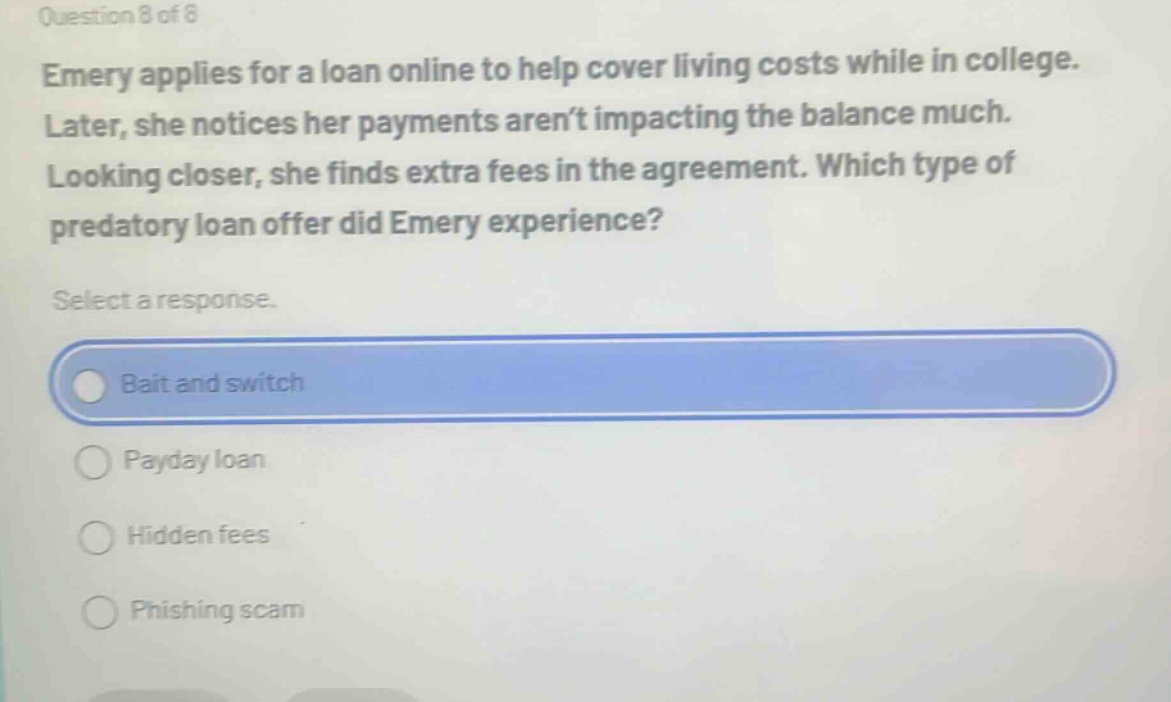 question 8 of 8 emery applies for a loan online to help cover living costs while in college. later, she notices her payments aren’t impacting the balance much. looking closer, she finds extra fees in the agreement. which type of predatory loan offer did emery experience? select a response. bait and switch payday loan hidden fees phishing scam