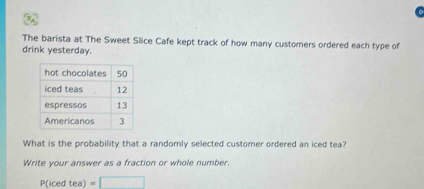 the barista at the sweet slice cafe kept track of how many customers ordered each type of drink yesterday. hot chocolates 50 iced teas 12 espressos 13 americanos 3 what is the probability that a randomly selected customer ordered an iced tea? write your answer as a fraction or whole number. p(iced tea) =