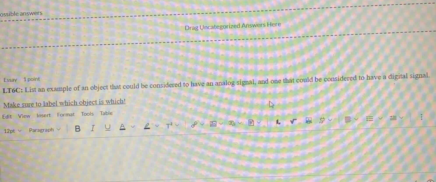 essay 1 point lt6c: list an example of an object that could be considered to have an analog signal, and one that could be considered to have a digital signal. make sure to label which object is which! edit view insert format tools table 12pt paragraph b i u a t²