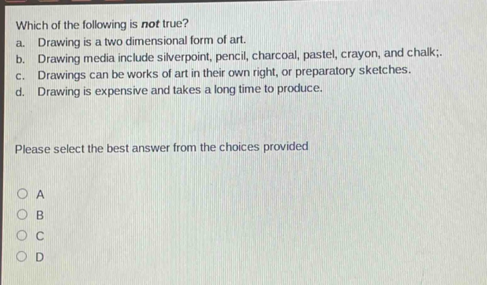 which of the following is not true? a. drawing is a two dimensional form of art. b. drawing media include silverpoint, pencil, charcoal, pastel, crayon, and chalk;. c. drawings can be works of art in their own right, or preparatory sketches. d. drawing is expensive and takes a long time to produce. please select the best answer from the choices provided a b c d