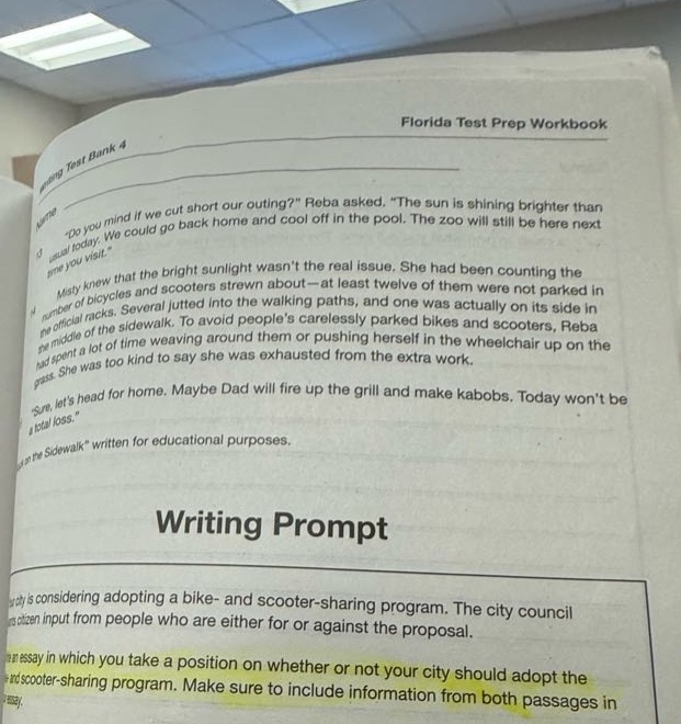 florida test prep workbook\nwriting prompt\nthe city is considering adopting a bike - and scooter - sharing program. the city council wants citizen input from people who are either for or against the proposal.\nwrite an essay in which you take a position on whether or not your city should adopt the bike - and scooter - sharing program. make sure to include information from both passages in your essay.
