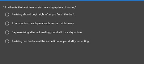 11. when is the best time to start revising a piece of writing? revising should begin right after you finish the draft. after you finish each paragraph, revise it right away. begin revising after not reading your draft for a day or two. revising can be done at the same time as you draft your writing.