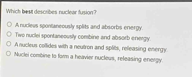 which best describes nuclear fusion? a nucleus spontaneously splits and absorbs energy. two nuclei spontaneously combine and absorb energy. a nucleus collides with a neutron and splits, releasing energy. nuclei combine to form a heavier nucleus, releasing energy.