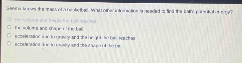 seema knows the mass of a basketball. what other information is needed to find the balls potential energy? the volume and height the ball reaches the volume and shape of the ball acceleration due to gravity and the height the ball reaches acceleration due to gravity and the shape of the ball