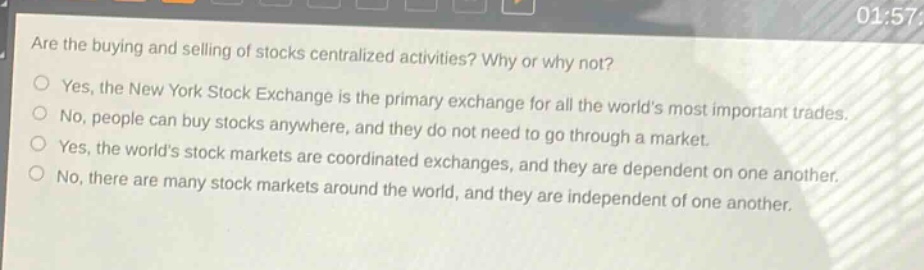 are the buying and selling of stocks centralized activities? why or why not? yes, the new york stock exchange is the primary exchange for all the worlds most important trades. no, people can buy stocks anywhere, and they do not need to go through a market. yes, the worlds stock markets are coordinated exchanges, and they are dependent on one another. no, there are many stock markets around the world, and they are independent of one another.