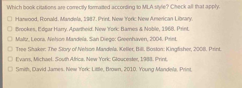which book citations are correctly formatted according to mla style? check all that apply. harwood, ronald. mandela, 1987. print. new york: new american library. brookes, edgar harry. apartheid. new york: barnes & noble, 1968. print. maltz, leora. nelson mandela. san diego: greenhaven, 2004. print. tree shaker: the story of nelson mandela. keller, bill. boston: kingfisher, 2008. print. evans, michael. south africa. new york: gloucester, 1988. print. smith, david james. new york: little, brown, 2010. young mandela. print.