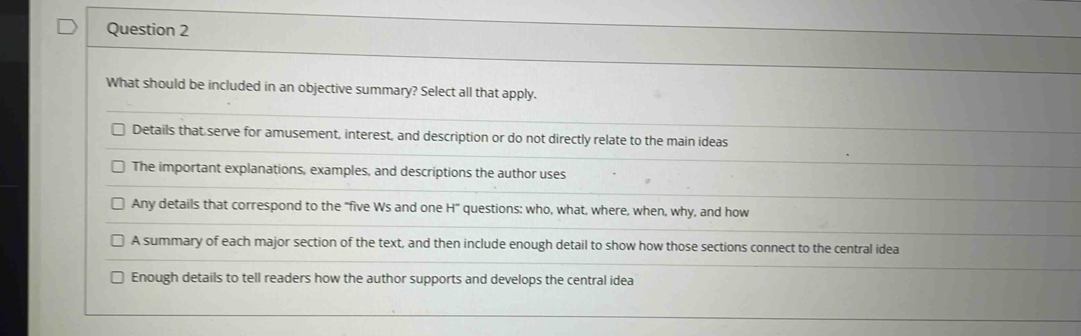 question 2\nwhat should be included in an objective summary? select all that apply.\ndetails that serve for amusement, interest, and description or do not directly relate to the main ideas\nthe important explanations, examples, and descriptions the author uses\nany details that correspond to the “five ws and one h” questions: who, what, where, when, why, and how\na summary of each major section of the text, and then include enough detail to show how those sections connect to the central idea\nenough details to tell readers how the author supports and develops the central idea