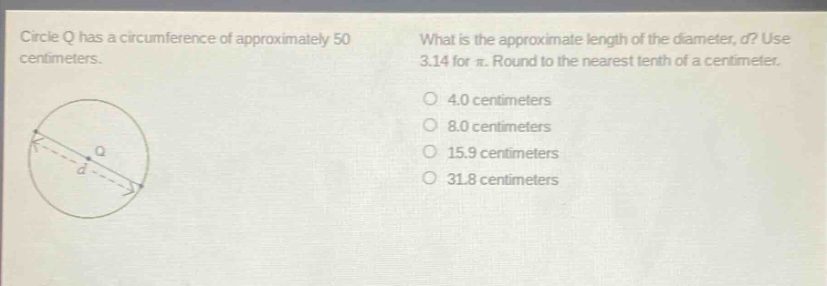 circle q has a circumference of approximately 50 centimeters. what is the approximate length of the diameter, d? use 3.14 for π. round to the nearest tenth of a centimeter. 4.0 centimeters 8.0 centimeters 15.9 centimeters 31.8 centimeters