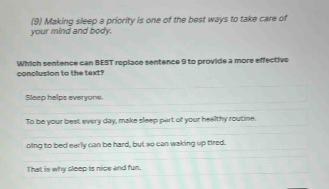 (9) making sleep a priority is one of the best ways to take care of your mind and body. which sentence can best replace sentence 9 to provide a more effective conclusion to the text? sleep helps everyone. to be your best every day, make sleep part of your healthy routine. going to bed early can be hard, but so can waking up tired. that is why sleep is nice and fun.