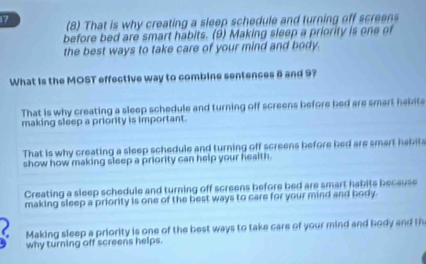 (8) that is why creating a sleep schedule and turning off screens before bed are smart habits. (9) making sleep a priority is one of the best ways to take care of your mind and body. what is the most effective way to combine sentences 8 and 9? that is why creating a sleep schedule and turning off screens before bed are smart habits making sleep a priority is important. that is why creating a sleep schedule and turning off screens before bed are smart habits show how making sleep a priority can help your health. creating a sleep schedule and turning off screens before bed are smart habits because making sleep a priority is one of the best ways to care for your mind and body. making sleep a priority is one of the best ways to take care of your mind and body and that is why turning off screens helps.
