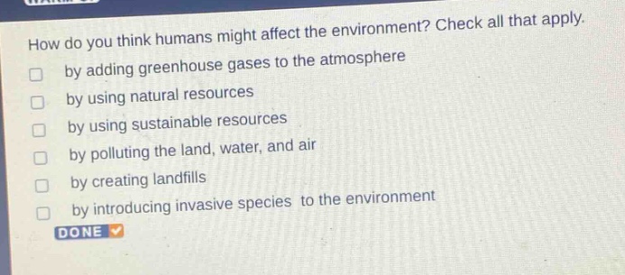 how do you think humans might affect the environment? check all that apply. by adding greenhouse gases to the atmosphere by using natural resources by using sustainable resources by polluting the land, water, and air by creating landfills by introducing invasive species to the environment done