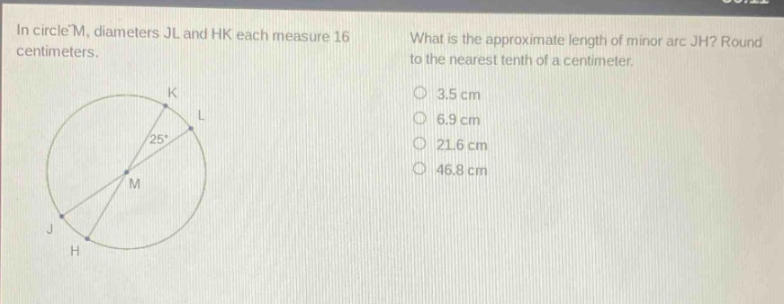in circle m, diameters jl and hk each measure 16 centimeters. what is the approximate length of minor arc jh? round to the nearest tenth of a centimeter. 3.5 cm 6.9 cm 21.6 cm 46.8 cm