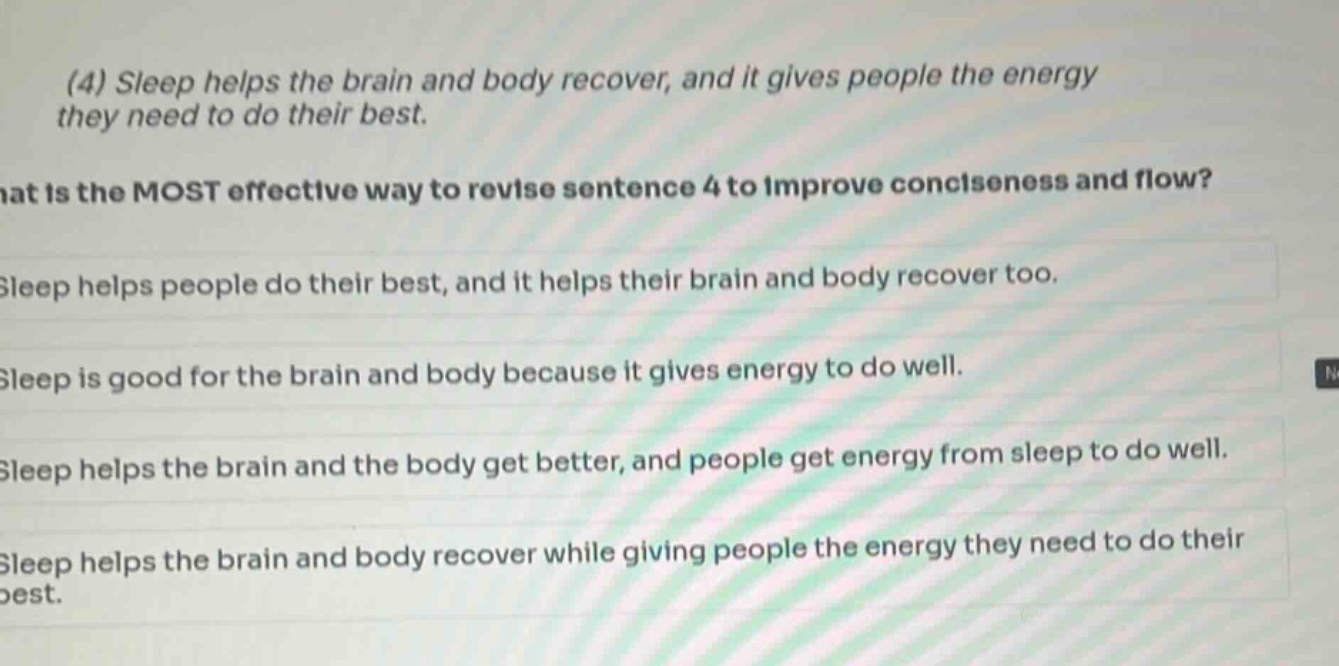 (4) sleep helps the brain and body recover, and it gives people the energy they need to do their best. what is the most effective way to revise sentence 4 to improve conciseness and flow? sleep helps people do their best, and it helps their brain and body recover too. sleep is good for the brain and body because it gives energy to do well. sleep helps the brain and the body get better, and people get energy from sleep to do well. sleep helps the brain and body recover while giving people the energy they need to do their best.