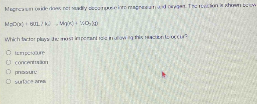 magnesium oxide does not readily decompose into magnesium and oxygen. the reaction is shown below. mgo(s) + 601.7 kj → mg(s) + ½o2(g) which factor plays the most important role in allowing this reaction to occur? temperature concentration pressure surface area