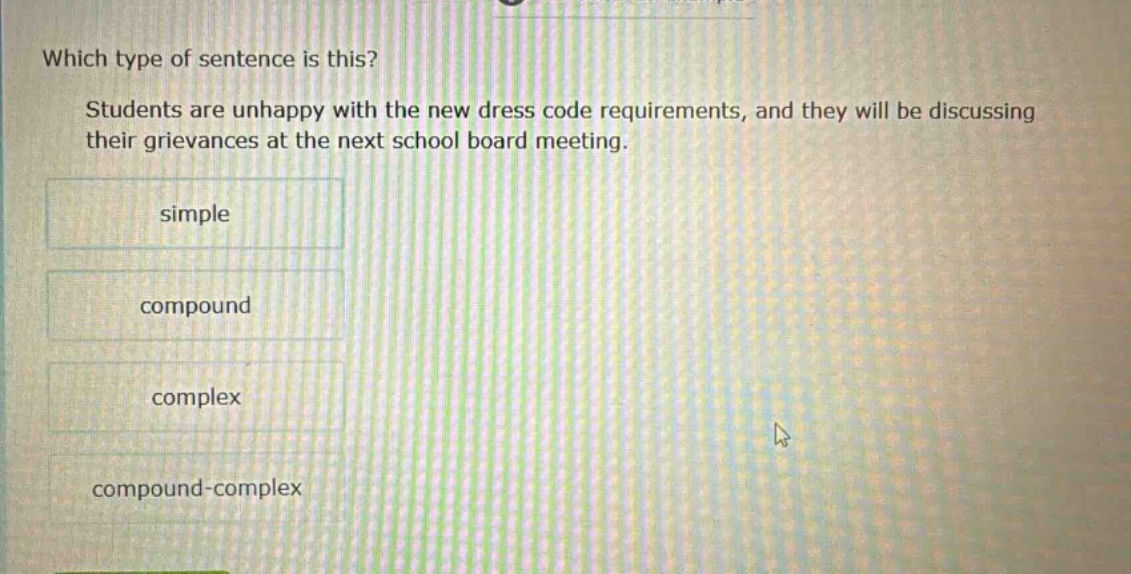 which type of sentence is this? students are unhappy with the new dress code requirements, and they will be discussing their grievances at the next school board meeting. simple compound complex compound - complex