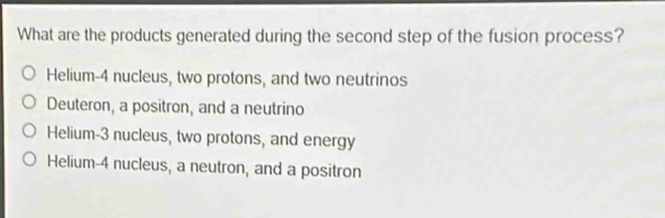 what are the products generated during the second step of the fusion process?\no helium - 4 nucleus, two protons, and two neutrinos\no deuteron, a positron, and a neutrino\no helium - 3 nucleus, two protons, and energy\no helium - 4 nucleus, a neutron, and a positron
