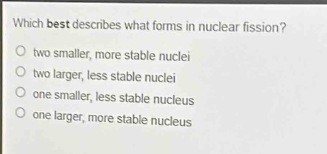 which best describes what forms in nuclear fission? two smaller, more stable nuclei two larger, less stable nuclei one smaller, less stable nucleus one larger, more stable nucleus