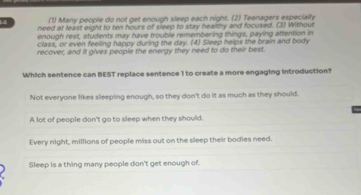 (1) many people do not get enough sleep each night. (2) teenagers especially need at least eight to ten hours of sleep to stay healthy and focused. (3) without enough rest, students may have trouble remembering things, paying attention in class, or even feeling happy during the day. (4) sleep helps the brain and body recover, and it gives people the energy they need to do their best. which sentence can best replace sentence 1 to create a more engaging introduction? not everyone likes sleeping enough, so they don’t do it as much as they should. a lot of people don’t go to sleep when they should. every night, millions of people miss out on the sleep their bodies need. sleep is a thing many people don’t get enough of.
