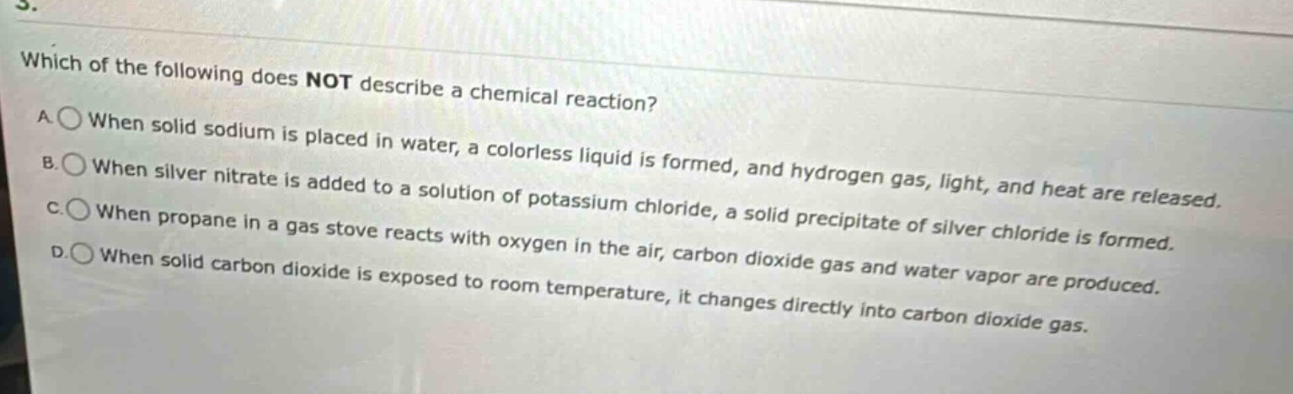 which of the following does not describe a chemical reaction? a. when solid sodium is placed in water, a colorless liquid is formed, and hydrogen gas, light, and heat are released. b. when silver nitrate is added to a solution of potassium chloride, a solid precipitate of silver chloride is formed. c. when propane in a gas stove reacts with oxygen in the air, carbon dioxide gas and water vapor are produced. d. when solid carbon dioxide is exposed to room temperature, it changes directly into carbon dioxide gas.