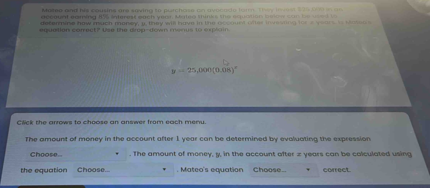 mateo and his cousins are saving to purchase an avocado farm. they invest $25,000 in an account earning 8% interest each year. mateo thinks the equation below can be used to determine how much money, y, they will have in the account after investing for x years. is mateos equation correct? use the drop - down menus to explain. y = 25,000(0.08)^x click the arrows to choose an answer from each menu. the amount of money in the account after 1 year can be determined by evaluating the expression choose... . the amount of money, y, in the account after x years can be calculated using the equation choose... . mateos equation choose... correct.