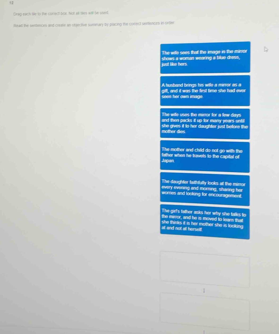 12 drag each tile to the correct box. not all tiles will be used read the sentences and create an objective summary by placing the correct sentences in order the wife sees that the image in the mirror shows a woman wearing a blue dress, just like hers. a husband brings his wife a mirror as a gift, and it was the first time she had ever seen her own image. the wife uses the mirror for a few days and then packs it up for many years until she gives it to her daughter just before the mother dies. the mother and child do not go with the father when he travels to the capital of japan. the daughter faithfully looks at the mirror every evening and morning, sharing her worries and looking for encouragement. the girls father asks her why she talks to the mirror, and he is moved to learn that she thinks it is her mother she is looking at and not at herself.