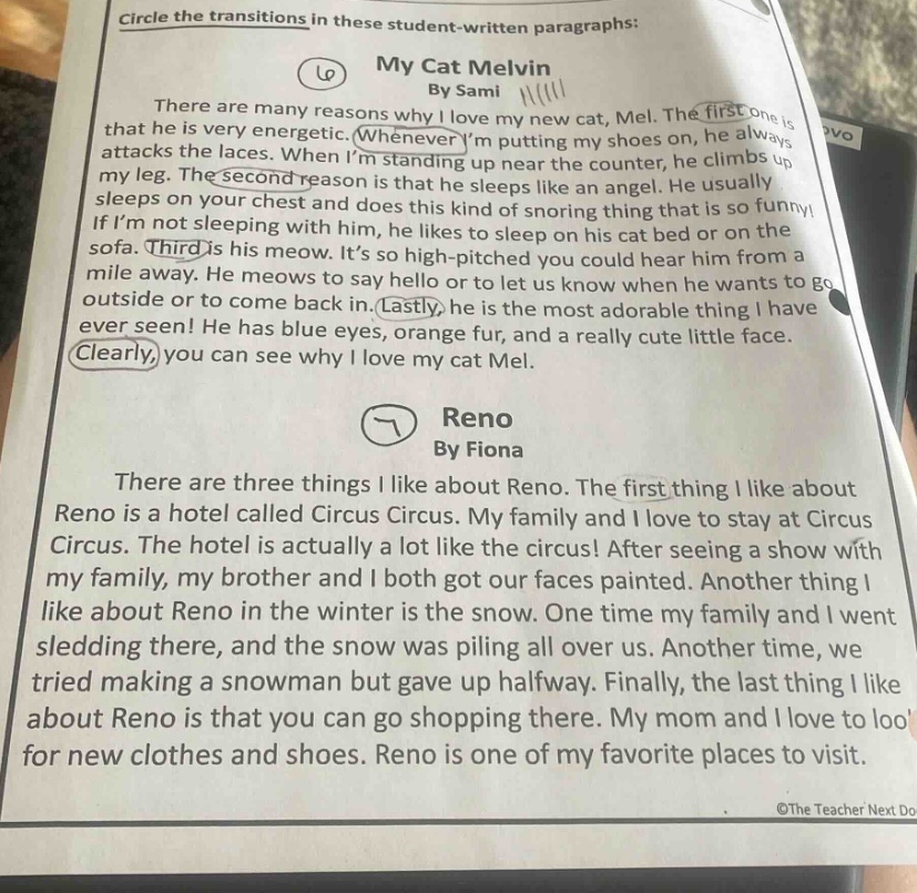 circle the transitions in these student - written paragraphs: my cat melvin by sami there are many reasons why i love my new cat, mel. the first one is that he is very energetic. whenever im putting my shoes on, he always attacks the laces. when im standing up near the counter, he climbs up my leg. the second reason is that he sleeps like an angel. he usually sleeps on your chest and does this kind of snoring thing that is so funny! if im not sleeping with him, he likes to sleep on his cat bed or on the sofa. third is his meow. its so high - pitched you could hear him from a mile away. he meows to say hello or to let us know when he wants to go outside or to come back in. lastly, he is the most adorable thing i have ever seen! he has blue eyes, orange fur, and a really cute little face. clearly, you can see why i love my cat mel. reno by fiona there are three things i like about reno. the first thing i like about reno is a hotel called circus circus. my family and i love to stay at circus circus. the hotel is actually a lot like the circus! after seeing a show with my family, my brother and i both got our faces painted. another thing i like about reno in the winter is the snow. one time my family and i went sledding there, and the snow was piling all over us. another time, we tried making a snowman but gave up halfway. finally, the last thing i like about reno is that you can go shopping there. my mom and i love to look for new clothes and shoes. reno is one of my favorite places to visit.