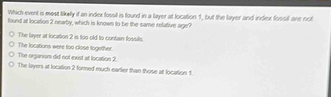 which event is most likely if an index fossil is found in a layer at location 1, but the layer and index fossil are not found at location 2 nearby, which is known to be the same relative age?\no the layer at location 2 is too old to contain fossils.\no the locations were too close together.\no the organism did not exist at location 2.\no the layers at location 2 formed much earlier than those at location 1.