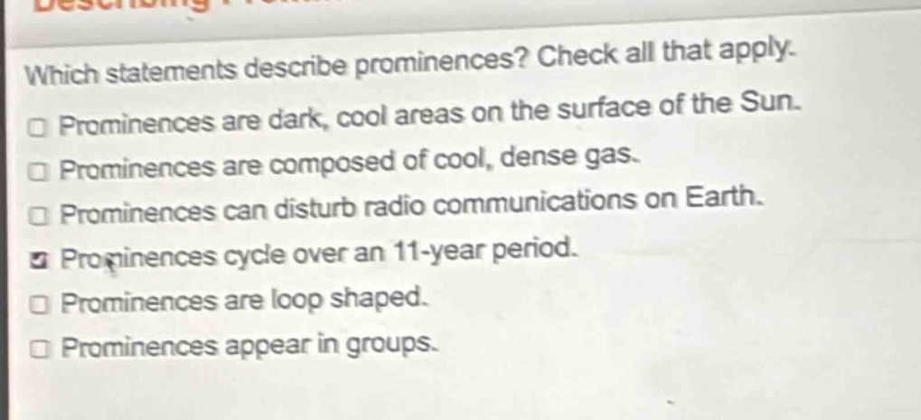 which statements describe prominences? check all that apply. prominences are dark, cool areas on the surface of the sun. prominences are composed of cool, dense gas. prominences can disturb radio communications on earth. prominences cycle over an 11 - year period. prominences are loop shaped. prominences appear in groups.