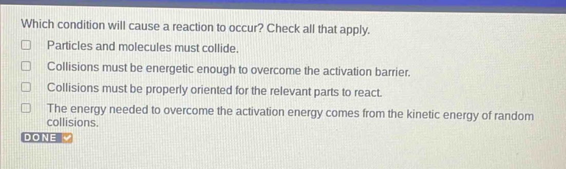 which condition will cause a reaction to occur? check all that apply. particles and molecules must collide. collisions must be energetic enough to overcome the activation barrier. collisions must be properly oriented for the relevant parts to react. the energy needed to overcome the activation energy comes from the kinetic energy of random collisions. done
