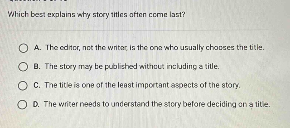 which best explains why story titles often come last? a. the editor, not the writer, is the one who usually chooses the title. b. the story may be published without including a title. c. the title is one of the least important aspects of the story. d. the writer needs to understand the story before deciding on a title.