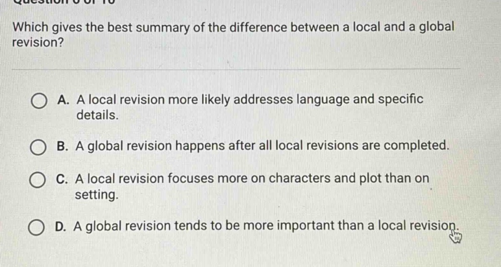 which gives the best summary of the difference between a local and a global revision? a. a local revision more likely addresses language and specific details. b. a global revision happens after all local revisions are completed. c. a local revision focuses more on characters and plot than on setting. d. a global revision tends to be more important than a local revision.