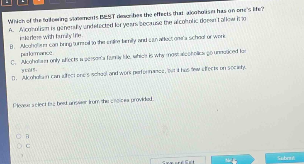 which of the following statements best describes the effects that alcoholism has on ones life? a. alcoholism is generally undetected for years because the alcoholic doesnt allow it to interfere with family life. b. alcoholism can bring turmoil to the entire family and can affect ones school or work performance. c. alcoholism only affects a persons family life, which is why most alcoholics go unnoticed for years. d. alcoholism can affect ones school and work performance, but it has few effects on society. please select the best answer from the choices provided.