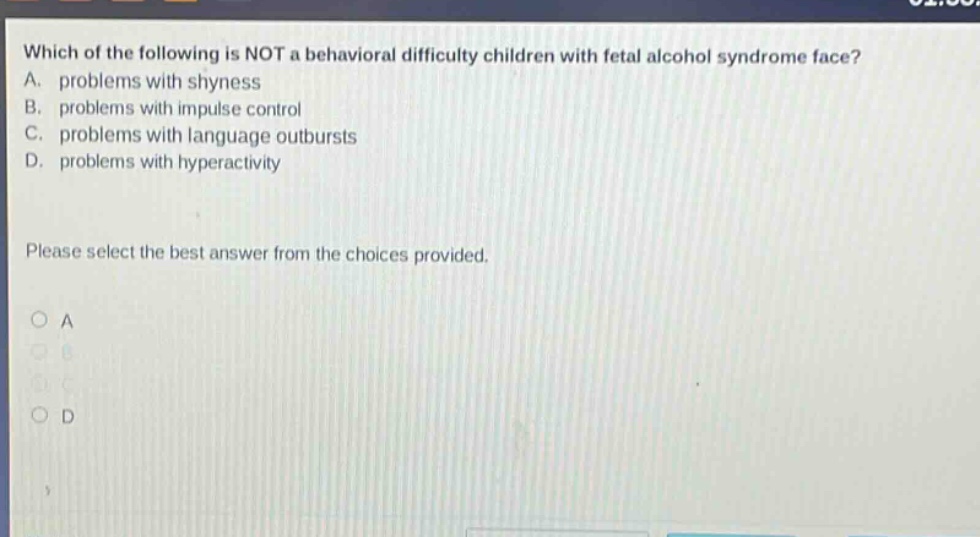 which of the following is not a behavioral difficulty children with fetal alcohol syndrome face? a. problems with shyness b. problems with impulse control c. problems with language outbursts d. problems with hyperactivity please select the best answer from the choices provided. a b c d