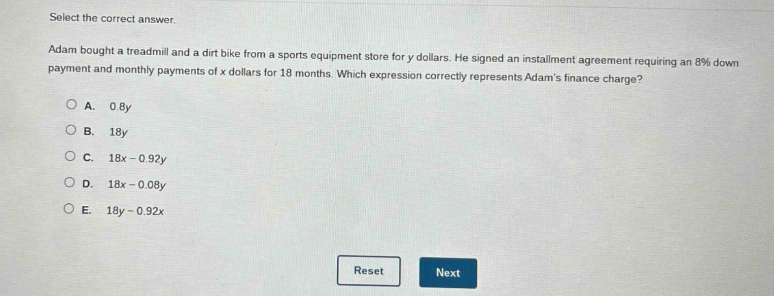select the correct answer. adam bought a treadmill and a dirt bike from a sports equipment store for y dollars. he signed an installment agreement requiring an 8% down payment and monthly payments of x dollars for 18 months. which expression correctly represents adams finance charge? a. 0.8y b. 18y c. 18x - 0.92y d. 18x - 0.08y e. 18y - 0.92x