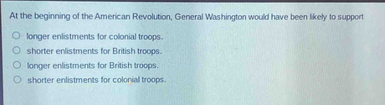 at the beginning of the american revolution, general washington would have been likely to support\nlonger enlistments for colonial troops.\nshorter enlistments for british troops.\nlonger enlistments for british troops.\nshorter enlistments for colonial troops.