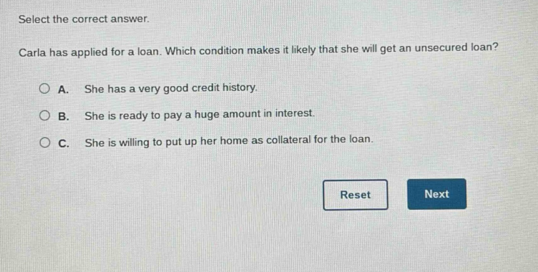 select the correct answer. carla has applied for a loan. which condition makes it likely that she will get an unsecured loan? a. she has a very good credit history. b. she is ready to pay a huge amount in interest. c. she is willing to put up her home as collateral for the loan.